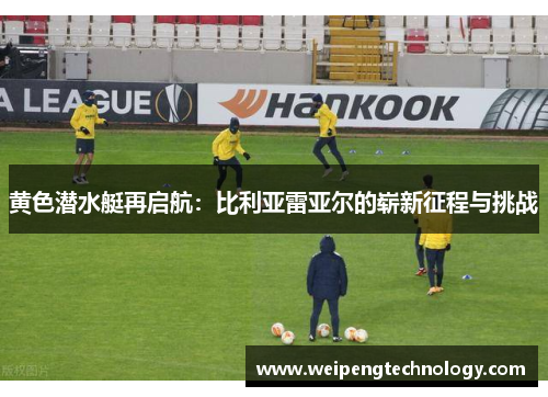 黄色潜水艇再启航:比利亚雷亚尔的崭新征程与挑战