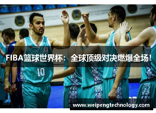 FIBA篮球世界杯:全球顶级对决燃爆全场!